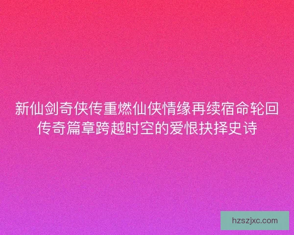 新仙剑奇侠传重燃仙侠情缘再续宿命轮回传奇篇章跨越时空的爱恨抉择史诗