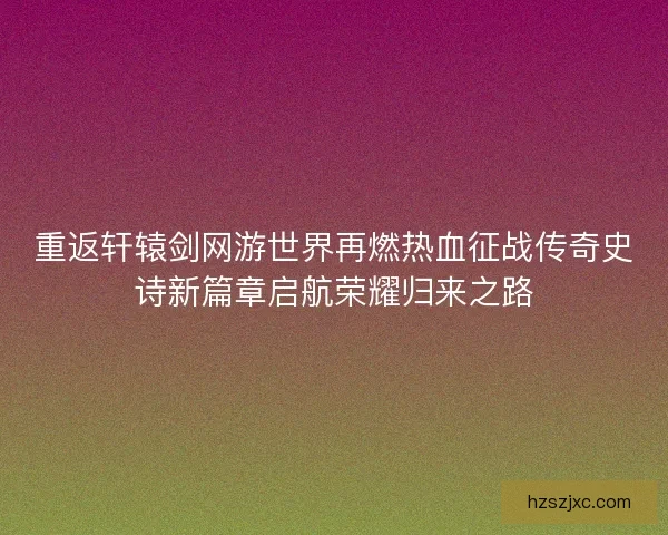 重返轩辕剑网游世界再燃热血征战传奇史诗新篇章启航荣耀归来之路