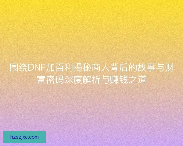 围绕DNF加百利揭秘商人背后的故事与财富密码深度解析与赚钱之道
