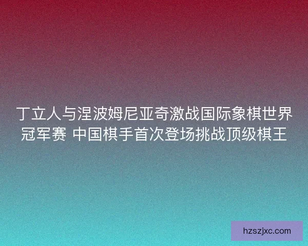 丁立人与涅波姆尼亚奇激战国际象棋世界冠军赛 中国棋手首次登场挑战顶级棋王