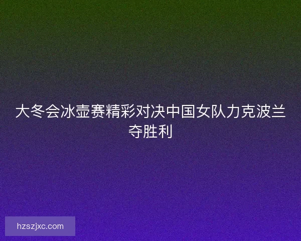 大冬会冰壶赛精彩对决中国女队力克波兰夺胜利