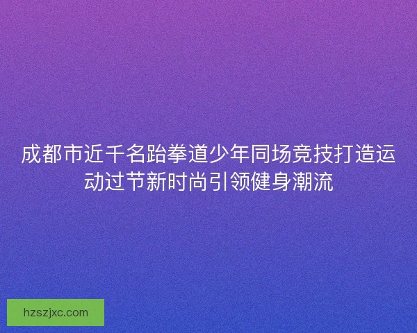 成都市近千名跆拳道少年同场竞技打造运动过节新时尚引领健身潮流