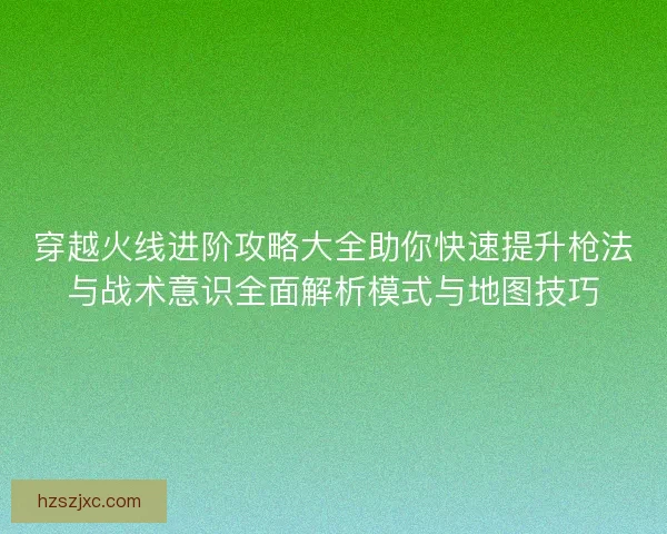 穿越火线进阶攻略大全助你快速提升枪法与战术意识全面解析模式与地图技巧